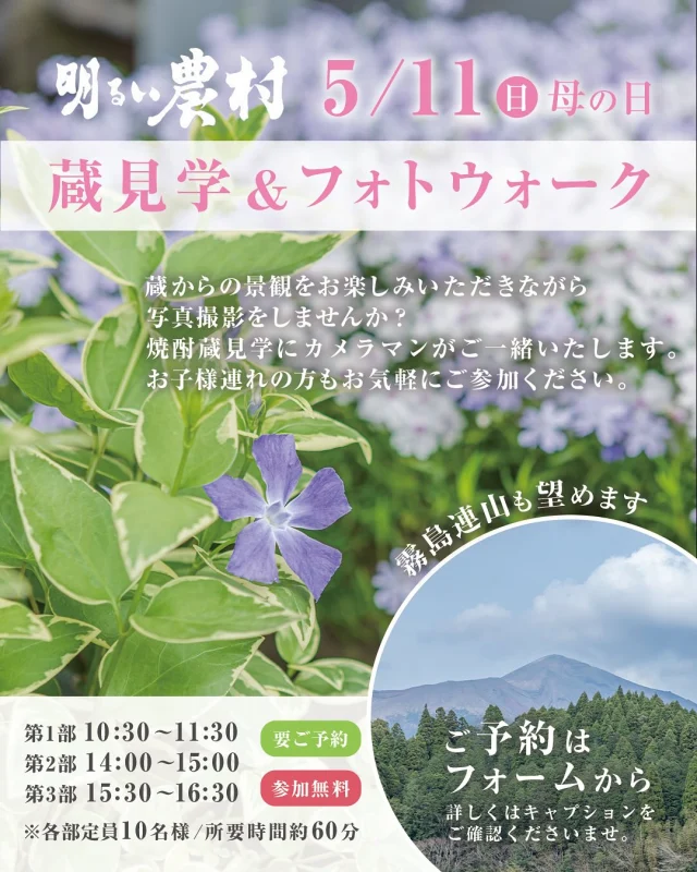 【蔵見学＆フォトウォーク】

霧島連山を望む自然の中で、焼酎蔵の見学と写真撮影を一緒に楽しみませんか？

当日はカメラマンが同行するので、カメラ初心者の方やお子さま連れも大歓迎！
デジタルカメラやスマートフォンなど、お手持ちのカメラは何でも大丈夫です。

美しい蔵からの風景やお花など、思い出をカメラに残しましょう。

◾️ 5/11（日） 母の日
◾️要ご予約・参加無料
※空き状況により当日参加可
※通常の蔵見学のみはご予約不要です。
◾️開催時間
・第1部：10:30〜11:30
・第2部：14:00〜15:00
・第3部：15:30〜16:30
※各部定員10名

ご予約は下記のフォーム、またはDMよりお気軽にお問い合わせくださいませ。

https://docs.google.com/forms/d/e/1FAIpQLSefVwQ7wKH0vuVjCydOQQOdHNVdwh8Cq2Gu56TsRnIZk7mKHw/viewform

みなさまのご参加お待ちしております。

……………………………………………………………

霧島町蒸留所 明るい農村
■営業時間
毎日 9:00～17:00（蔵見学の最終受付 16:30）
※1月1日〜1月3日は休業いたします。

◾️住所
〒899-4201
鹿児島県霧島市霧島田口５６４−１
※霧島神宮駅より車で4分
※霧島神宮より車で7分
（県道60号線沿い）

◾️駐車場
普通車8台分ございます。
マイクロバス、大型バスも1〜2台駐車いただけます。

【お問い合わせ】
TEL：0995-57-0865
MAIL：s-k@imoshochu.com